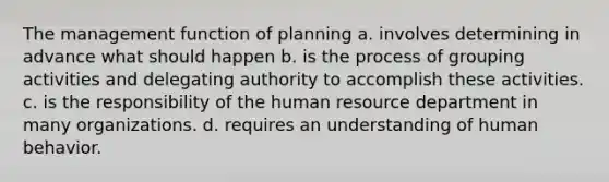 The management function of planning a. involves determining in advance what should happen b. is the process of grouping activities and delegating authority to accomplish these activities. c. is the responsibility of the human resource department in many organizations. d. requires an understanding of human behavior.