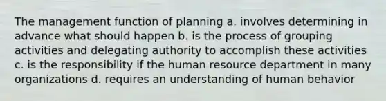 The management function of planning a. involves determining in advance what should happen b. is the process of grouping activities and delegating authority to accomplish these activities c. is the responsibility if the human resource department in many organizations d. requires an understanding of human behavior