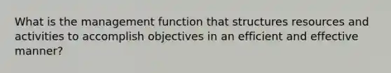 What is the management function that structures resources and activities to accomplish objectives in an efficient and effective manner?