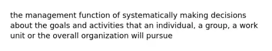 the management function of systematically making decisions about the goals and activities that an individual, a group, a work unit or the overall organization will pursue