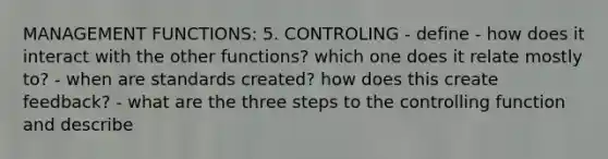 MANAGEMENT FUNCTIONS: 5. CONTROLING - define - how does it interact with the other functions? which one does it relate mostly to? - when are standards created? how does this create feedback? - what are the three steps to the controlling function and describe