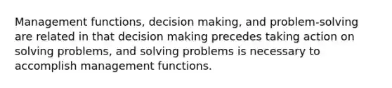 Management functions, decision making, and problem-solving are related in that decision making precedes taking action on solving problems, and solving problems is necessary to accomplish management functions.