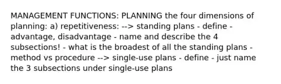 MANAGEMENT FUNCTIONS: PLANNING the four dimensions of planning: a) repetitiveness: --> standing plans - define - advantage, disadvantage - name and describe the 4 subsections! - what is the broadest of all the standing plans - method vs procedure --> single-use plans - define - just name the 3 subsections under single-use plans