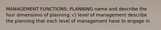 MANAGEMENT FUNCTIONS: PLANNING name and describe the four dimensions of planning: c) level of management describe the planning that each level of management have to engage in