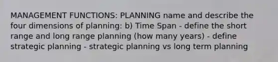 MANAGEMENT FUNCTIONS: PLANNING name and describe the four dimensions of planning: b) Time Span - define the short range and long range planning (how many years) - define strategic planning - strategic planning vs long term planning