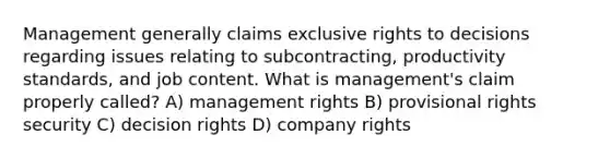 Management generally claims exclusive rights to decisions regarding issues relating to subcontracting, productivity standards, and job content. What is management's claim properly called? A) management rights B) provisional rights security C) decision rights D) company rights