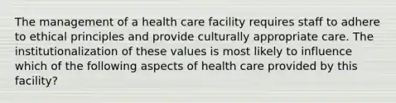 The management of a health care facility requires staff to adhere to ethical principles and provide culturally appropriate care. The institutionalization of these values is most likely to influence which of the following aspects of health care provided by this facility?