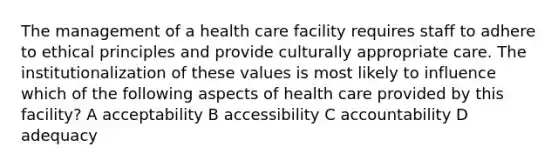 The management of a health care facility requires staff to adhere to ethical principles and provide culturally appropriate care. The institutionalization of these values is most likely to influence which of the following aspects of health care provided by this facility? A acceptability B accessibility C accountability D adequacy