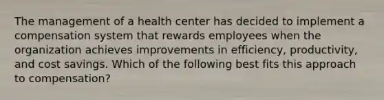 The management of a health center has decided to implement a compensation system that rewards employees when the organization achieves improvements in efficiency, productivity, and cost savings. Which of the following best fits this approach to compensation?