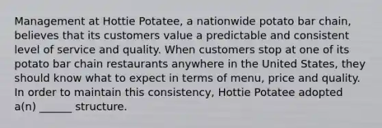 Management at Hottie Potatee, a nationwide potato bar chain, believes that its customers value a predictable and consistent level of service and quality. When customers stop at one of its potato bar chain restaurants anywhere in the United States, they should know what to expect in terms of menu, price and quality. In order to maintain this consistency, Hottie Potatee adopted a(n) ______ structure.