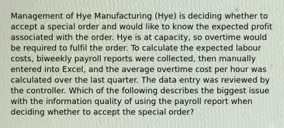 Management of Hye Manufacturing (Hye) is deciding whether to accept a special order and would like to know the expected profit associated with the order. Hye is at capacity, so overtime would be required to fulfil the order. To calculate the expected labour costs, biweekly payroll reports were collected, then manually entered into Excel, and the average overtime cost per hour was calculated over the last quarter. The data entry was reviewed by the controller. Which of the following describes the biggest issue with the information quality of using the payroll report when deciding whether to accept the special order?