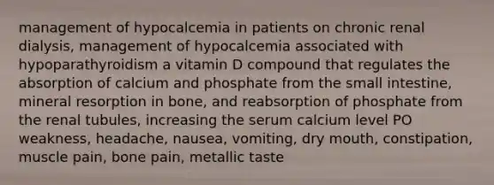 management of hypocalcemia in patients on chronic renal dialysis, management of hypocalcemia associated with hypoparathyroidism a vitamin D compound that regulates the absorption of calcium and phosphate from the small intestine, mineral resorption in bone, and reabsorption of phosphate from the renal tubules, increasing the serum calcium level PO weakness, headache, nausea, vomiting, dry mouth, constipation, muscle pain, bone pain, metallic taste