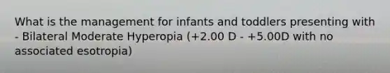 What is the management for infants and toddlers presenting with - Bilateral Moderate Hyperopia (+2.00 D - +5.00D with no associated esotropia)