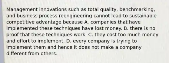 Management innovations such as total quality, benchmarking, and business process reengineering cannot lead to sustainable competitive advantage because A. companies that have implemented these techniques have lost money. B. there is no proof that these techniques work. C. they cost too much money and effort to implement. D. every company is trying to implement them and hence it does not make a company different from others.