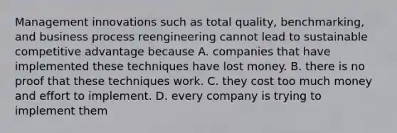 Management innovations such as total quality, benchmarking, and business process reengineering cannot lead to sustainable competitive advantage because A. companies that have implemented these techniques have lost money. B. there is no proof that these techniques work. C. they cost too much money and effort to implement. D. every company is trying to implement them