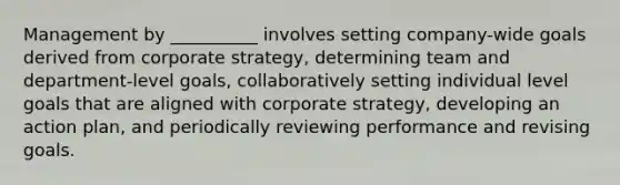 Management by __________ involves setting company-wide goals derived from corporate strategy, determining team and department-level goals, collaboratively setting individual level goals that are aligned with corporate strategy, developing an action plan, and periodically reviewing performance and revising goals.