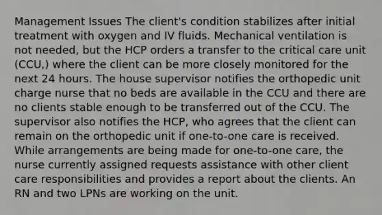 Management Issues The client's condition stabilizes after initial treatment with oxygen and IV fluids. Mechanical ventilation is not needed, but the HCP orders a transfer to the critical care unit (CCU,) where the client can be more closely monitored for the next 24 hours. The house supervisor notifies the orthopedic unit charge nurse that no beds are available in the CCU and there are no clients stable enough to be transferred out of the CCU. The supervisor also notifies the HCP, who agrees that the client can remain on the orthopedic unit if one-to-one care is received. While arrangements are being made for one-to-one care, the nurse currently assigned requests assistance with other client care responsibilities and provides a report about the clients. An RN and two LPNs are working on the unit.