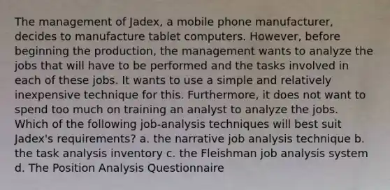 The management of Jadex, a mobile phone manufacturer, decides to manufacture tablet computers. However, before beginning the production, the management wants to analyze the jobs that will have to be performed and the tasks involved in each of these jobs. It wants to use a simple and relatively inexpensive technique for this. Furthermore, it does not want to spend too much on training an analyst to analyze the jobs. Which of the following job-analysis techniques will best suit Jadex's requirements? a. the narrative job analysis technique b. the task analysis inventory c. the Fleishman job analysis system d. The Position Analysis Questionnaire