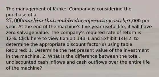 The management of Kunkel Company is considering the purchase of a 27,000 machine that would reduce operating costs by7,000 per year. At the end of the machine's five-year useful life, it will have zero salvage value. The company's required rate of return is 12%. Click here to view Exhibit 14B-1 and Exhibit 14B-2, to determine the appropriate discount factor(s) using table. Required: 1. Determine the net present value of the investment in the machine. 2. What is the difference between the total, undiscounted cash inflows and cash outflows over the entire life of the machine?