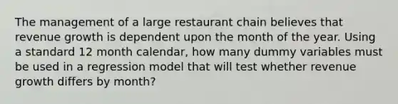 The management of a large restaurant chain believes that revenue growth is dependent upon the month of the year. Using a standard 12 month calendar, how many dummy variables must be used in a regression model that will test whether revenue growth differs by month?