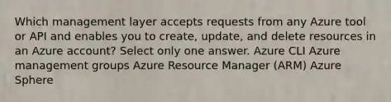 Which management layer accepts requests from any Azure tool or API and enables you to create, update, and delete resources in an Azure account? Select only one answer. Azure CLI Azure management groups Azure Resource Manager (ARM) Azure Sphere