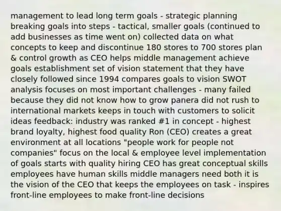 management to lead long term goals - strategic planning breaking goals into steps - tactical, smaller goals (continued to add businesses as time went on) collected data on what concepts to keep and discontinue 180 stores to 700 stores plan & control growth as CEO helps middle management achieve goals establishment set of vision statement that they have closely followed since 1994 compares goals to vision SWOT analysis focuses on most important challenges - many failed because they did not know how to grow panera did not rush to international markets keeps in touch with customers to solicit ideas feedback: industry was ranked #1 in concept - highest brand loyalty, highest food quality Ron (CEO) creates a great environment at all locations "people work for people not companies" focus on the local & employee level implementation of goals starts with quality hiring CEO has great conceptual skills employees have human skills middle managers need both it is the vision of the CEO that keeps the employees on task - inspires front-line employees to make front-line decisions