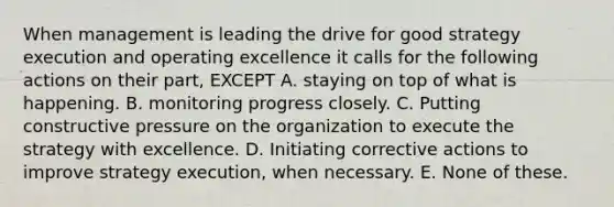 When management is leading the drive for good strategy execution and operating excellence it calls for the following actions on their part, EXCEPT A. staying on top of what is happening. B. monitoring progress closely. C. Putting constructive pressure on the organization to execute the strategy with excellence. D. Initiating corrective actions to improve strategy execution, when necessary. E. None of these.