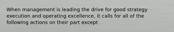 When management is leading the drive for good strategy execution and operating excellence, it calls for all of the following actions on their part except