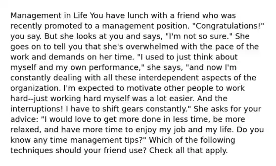 Management in Life You have lunch with a friend who was recently promoted to a management position. "Congratulations!" you say. But she looks at you and says, "I'm not so sure." She goes on to tell you that she's overwhelmed with the pace of the work and demands on her time. "I used to just think about myself and my own performance," she says, "and now I'm constantly dealing with all these interdependent aspects of the organization. I'm expected to motivate other people to work hard--just working hard myself was a lot easier. And the interruptions! I have to shift gears constantly." She asks for your advice: "I would love to get more done in less time, be more relaxed, and have more time to enjoy my job and my life. Do you know any time management tips?" Which of the following techniques should your friend use? Check all that apply.