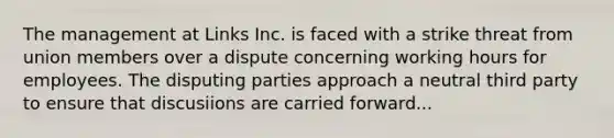 The management at Links Inc. is faced with a strike threat from union members over a dispute concerning working hours for employees. The disputing parties approach a neutral third party to ensure that discusiions are carried forward...