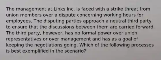 The management at Links Inc. is faced with a strike threat from union members over a dispute concerning working hours for employees. The disputing parties approach a neutral third party to ensure that the discussions between them are carried forward. The third party, however, has no formal power over union representatives or over management and has as a goal of keeping the negotiations going. Which of the following processes is best exemplified in the scenario?