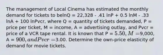 The management of Local Cinema has estimated the monthly demand for tickets to belnQ = 22,328 - .41 lnP + 0.5 lnM - .33 lnA + 100 lnPvcr, where Q = quantity of tickets demanded, P = price per ticket, M = income, A = advertising outlay, and Pvcr = price of a VCR tape rental. It is known that P = 5.50, M =9,000, A = 900, and Pvcr =3.00. Determine the own-price elasticity of demand for movie tickets.