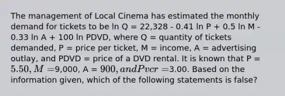 The management of Local Cinema has estimated the monthly demand for tickets to be ln Q = 22,328 - 0.41 ln P + 0.5 ln M - 0.33 ln A + 100 ln PDVD, where Q = quantity of tickets demanded, P = price per ticket, M = income, A = advertising outlay, and PDVD = price of a DVD rental. It is known that P = 5.50, M =9,000, A = 900, and Pvcr =3.00. Based on the information given, which of the following statements is false?