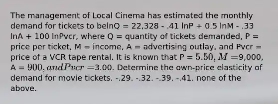 The management of Local Cinema has estimated the monthly demand for tickets to belnQ = 22,328 - .41 lnP + 0.5 lnM - .33 lnA + 100 lnPvcr, where Q = quantity of tickets demanded, P = price per ticket, M = income, A = advertising outlay, and Pvcr = price of a VCR tape rental. It is known that P = 5.50, M =9,000, A = 900, and Pvcr =3.00. Determine the own-price elasticity of demand for movie tickets. -.29. -.32. -.39. -.41. none of the above.