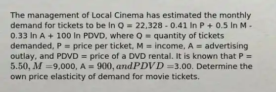 The management of Local Cinema has estimated the monthly demand for tickets to be ln Q = 22,328 - 0.41 ln P + 0.5 ln M - 0.33 ln A + 100 ln PDVD, where Q = quantity of tickets demanded, P = price per ticket, M = income, A = advertising outlay, and PDVD = price of a DVD rental. It is known that P = 5.50, M =9,000, A = 900, and PDVD =3.00. Determine the own price elasticity of demand for movie tickets.