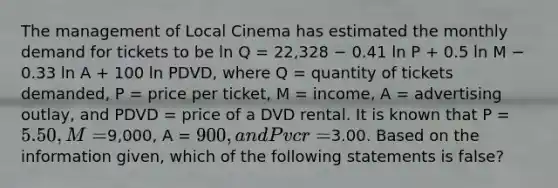 The management of Local Cinema has estimated the monthly demand for tickets to be ln Q = 22,328 − 0.41 ln P + 0.5 ln M − 0.33 ln A + 100 ln PDVD, where Q = quantity of tickets demanded, P = price per ticket, M = income, A = advertising outlay, and PDVD = price of a DVD rental. It is known that P = 5.50, M =9,000, A = 900, and Pvcr =3.00. Based on the information given, which of the following statements is false?