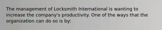 The management of Locksmith International is wanting to increase the company's productivity. One of the ways that the organization can do so is by: