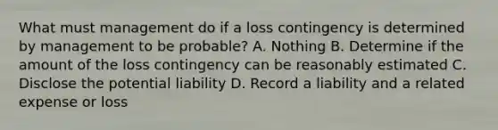 What must management do if a loss contingency is determined by management to be probable? A. Nothing B. Determine if the amount of the loss contingency can be reasonably estimated C. Disclose the potential liability D. Record a liability and a related expense or loss