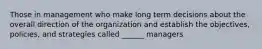 Those in management who make long term decisions about the overall direction of the organization and establish the objectives, policies, and strategies called ______ managers