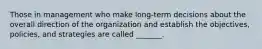 Those in management who make long-term decisions about the overall direction of the organization and establish the objectives, policies, and strategies are called _______.