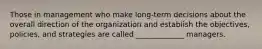 Those in management who make long-term decisions about the overall direction of the organization and establish the objectives, policies, and strategies are called _____________ managers.