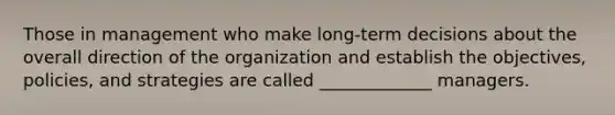 Those in management who make long-term decisions about the overall direction of the organization and establish the objectives, policies, and strategies are called _____________ managers.