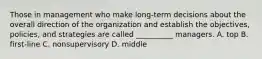 Those in management who make long-term decisions about the overall direction of the organization and establish the objectives, policies, and strategies are called __________ managers. A. top B. first-line C. nonsupervisory D. middle