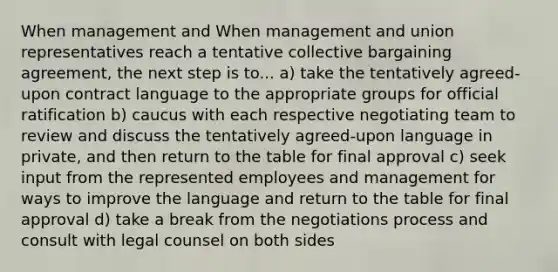 When management and When management and union representatives reach a tentative collective bargaining agreement, the next step is to... a) take the tentatively agreed-upon contract language to the appropriate groups for official ratification b) caucus with each respective negotiating team to review and discuss the tentatively agreed-upon language in private, and then return to the table for final approval c) seek input from the represented employees and management for ways to improve the language and return to the table for final approval d) take a break from the negotiations process and consult with legal counsel on both sides