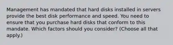 Management has mandated that hard disks installed in servers provide the best disk performance and speed. You need to ensure that you purchase hard disks that conform to this mandate. Which factors should you consider? (Choose all that apply.)