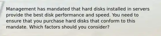 Management has mandated that hard disks installed in servers provide the best disk performance and speed. You need to ensure that you purchase hard disks that conform to this mandate. Which factors should you consider?