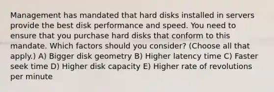 Management has mandated that hard disks installed in servers provide the best disk performance and speed. You need to ensure that you purchase hard disks that conform to this mandate. Which factors should you consider? (Choose all that apply.) A) Bigger disk geometry B) Higher latency time C) Faster seek time D) Higher disk capacity E) Higher rate of revolutions per minute