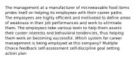 The management at a manufacturer of microwavable food items prides itself on helping its employees with their career paths. The employees are highly efficient and motivated to define areas of weakness in their job performances and work to eliminate them. The employees take various tests to help them assess their career interests and behavioral tendencies, thus helping them work on becoming successful. Which system for career management is being employed at this company? Multiple Choice feedback self-assessment self-discipline goal setting action plan