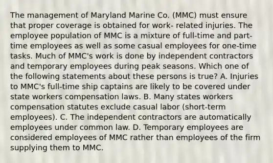 The management of Maryland Marine Co. (MMC) must ensure that proper coverage is obtained for work- related injuries. The employee population of MMC is a mixture of full-time and part-time employees as well as some casual employees for one-time tasks. Much of MMC's work is done by independent contractors and temporary employees during peak seasons. Which one of the following statements about these persons is true? A. Injuries to MMC's full-time ship captains are likely to be covered under state workers compensation laws. B. Many states workers compensation statutes exclude casual labor (short-term employees). C. The independent contractors are automatically employees under common law. D. Temporary employees are considered employees of MMC rather than employees of the firm supplying them to MMC.