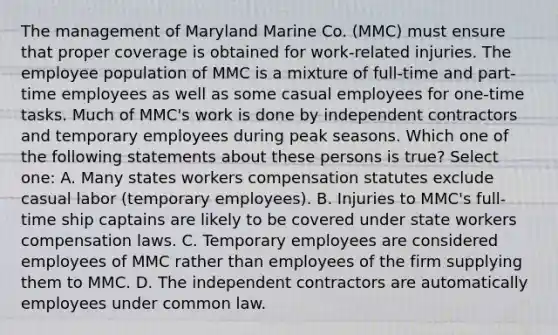 The management of Maryland Marine Co. (MMC) must ensure that proper coverage is obtained for work-related injuries. The employee population of MMC is a mixture of full-time and part-time employees as well as some casual employees for one-time tasks. Much of MMC's work is done by independent contractors and temporary employees during peak seasons. Which one of the following statements about these persons is true? Select one: A. Many states workers compensation statutes exclude casual labor (temporary employees). B. Injuries to MMC's full-time ship captains are likely to be covered under state workers compensation laws. C. Temporary employees are considered employees of MMC rather than employees of the firm supplying them to MMC. D. The independent contractors are automatically employees under common law.